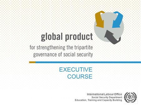 EXECUTIVE COURSE International Labour Office Social Security Department Education, Training and Capacity Building.