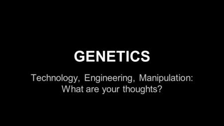 GENETICS Technology, Engineering, Manipulation: What are your thoughts?