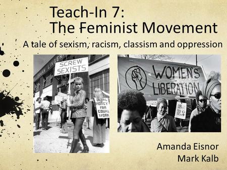 Teach-In 7: The Feminist Movement A tale of sexism, racism, classism and oppression Amanda Eisnor Mark Kalb.