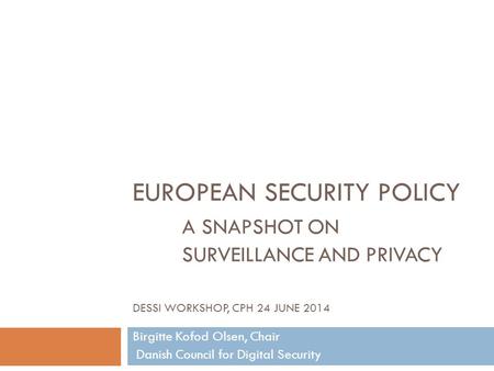 EUROPEAN SECURITY POLICY A SNAPSHOT ON SURVEILLANCE AND PRIVACY DESSI WORKSHOP, CPH 24 JUNE 2014 Birgitte Kofod Olsen, Chair Danish Council for Digital.