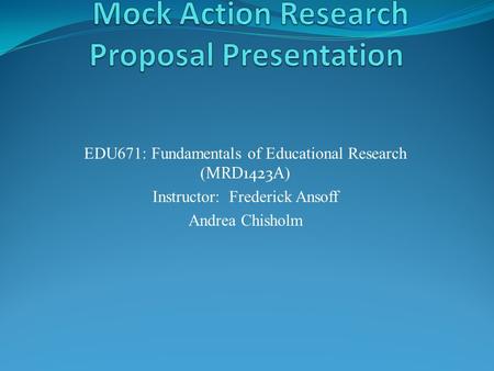 EDU671: Fundamentals of Educational Research ( MRD1423A ) Instructor: Frederick Ansoff Andrea Chisholm.