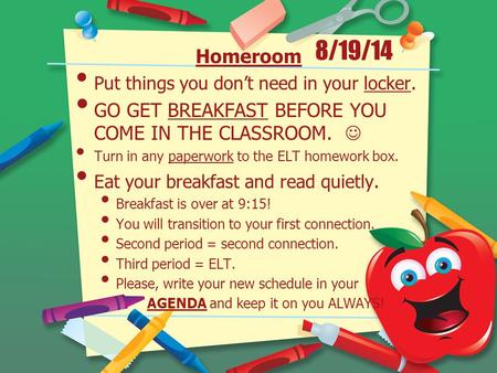8/19/14 Homeroom Put things you don’t need in your locker. GO GET BREAKFAST BEFORE YOU COME IN THE CLASSROOM. Turn in any paperwork to the ELT homework.