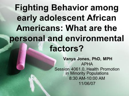 Fighting Behavior among early adolescent African Americans: What are the personal and environmental factors? Vanya Jones, PhD, MPH APHA Session 4061.0,