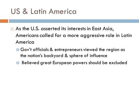 US & Latin America  As the U.S. asserted its interests in East Asia, Americans called for a more aggressive role in Latin America  Gov’t officials &