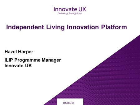 Independent Living Innovation Platform 04/03/15 Hazel Harper ILIP Programme Manager Innovate UK.