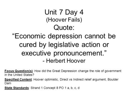Unit 7 Day 4 (Hoover Fails) Quote: “Economic depression cannot be cured by legislative action or executive pronouncement.” - Herbert Hoover Focus Question(s):