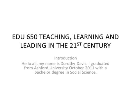 EDU 650 TEACHING, LEARNING AND LEADING IN THE 21 ST CENTURY Introduction Hello all, my name is Dorothy Davis. I graduated from Ashford University October.