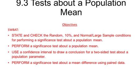 9.3 Tests about a Population Mean Objectives SWBAT: STATE and CHECK the Random, 10%, and Normal/Large Sample conditions for performing a significance test.