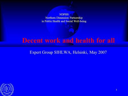 1 NDPHS Northern Dimension Partnership in Public Health and Social Well-being Decent work and health for all Expert Group SIHLWA, Helsinki, May 2007.