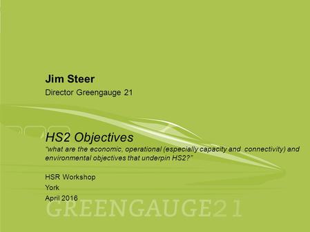 April 2016 HSR Workshop York 1 Jim Steer Director Greengauge 21 HS2 Objectives “what are the economic, operational (especially capacity and connectivity)