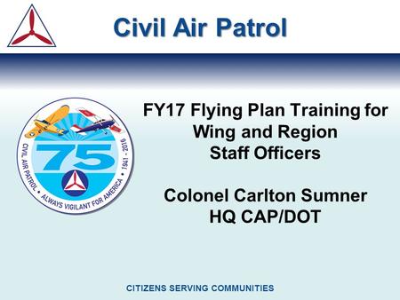 FY17 Flying Plan Training for Wing and Region Staff Officers Colonel Carlton Sumner HQ CAP/DOT Civil Air Patrol CITIZENS SERVING COMMUNITIES.