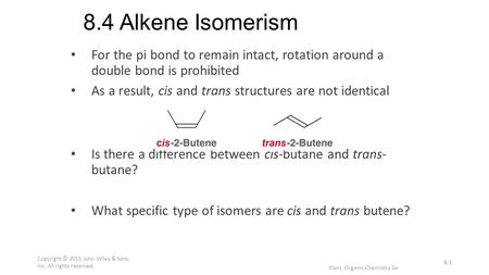 8.4 Alkene Isomerism For the pi bond to remain intact, rotation around a double bond is prohibited As a result, cis and trans structures are not identical.