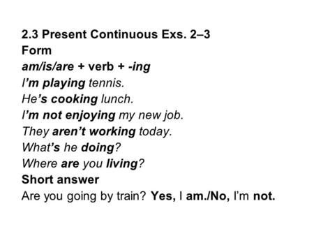2.3 Present Continuous Exs. 2–3 Form am/is/are + verb + -ing I’m playing tennis. He’s cooking lunch. I’m not enjoying my new job. They aren’t working today.