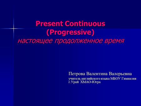 Present Continuous (Progressive) настоящее продолженное время Петрова Валентина Валерьевна учитель английского языка МБОУ Гимназия г.Урай ХМАО-Югра.