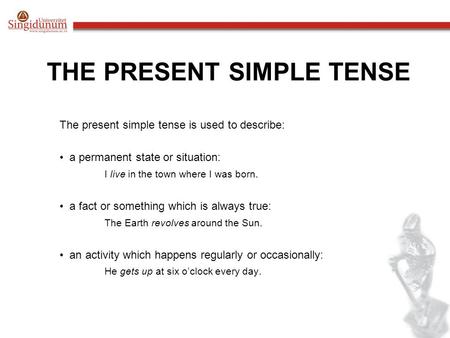 THE PRESENT SIMPLE TENSE The present simple tense is used to describe: a permanent state or situation: I live in the town where I was born. a fact or something.