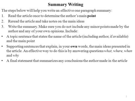 Summary Writing The steps below will help you write an effective one paragraph summary: 1.Read the article once to determine the author’s main point 2.Reread.