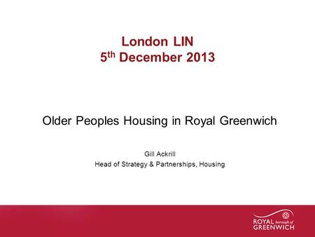 Name of presentation London LIN 5 th December 2013 Older Peoples Housing in Royal Greenwich Gill Ackrill Head of Strategy & Partnerships, Housing.