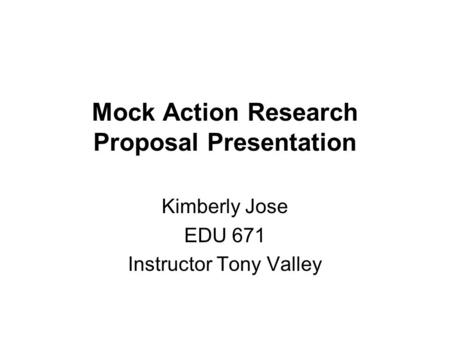 Mock Action Research Proposal Presentation Kimberly Jose EDU 671 Instructor Tony Valley.