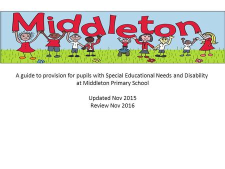 A guide to provision for pupils with Special Educational Needs and Disability at Middleton Primary School Updated Nov 2015 Review Nov 2016.
