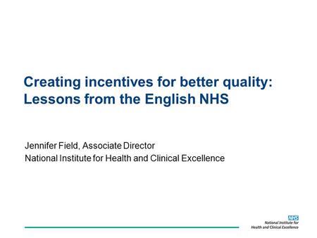Creating incentives for better quality: Lessons from the English NHS Jennifer Field, Associate Director National Institute for Health and Clinical Excellence.