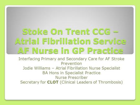 Stoke On Trent CCG – Atrial Fibrillation Service AF Nurse in GP Practice Interfacing Primary and Secondary Care for AF Stroke Prevention Jodie Williams.