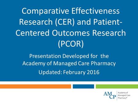Comparative Effectiveness Research (CER) and Patient- Centered Outcomes Research (PCOR) Presentation Developed for the Academy of Managed Care Pharmacy.