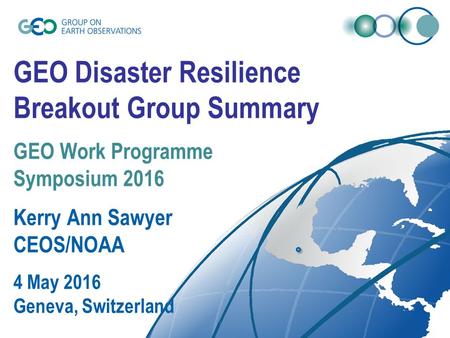 GEO Disaster Resilience Breakout Group Summary GEO Work Programme Symposium 2016 Kerry Ann Sawyer CEOS/NOAA 4 May 2016 Geneva, Switzerland.