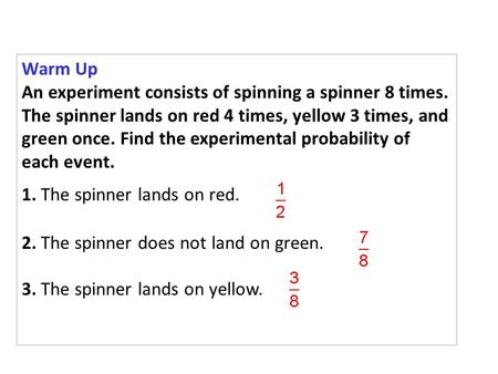 Warm Up An experiment consists of spinning a spinner 8 times. The spinner lands on red 4 times, yellow 3 times, and green once. Find the experimental probability.