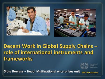 Decent Work in Global Supply Chains – role of international instruments and frameworks Githa Roelans – Head, Multinational enterprises unit.