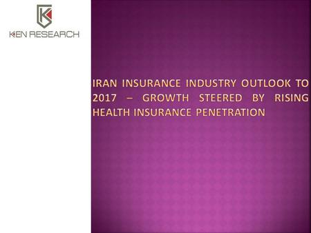  Executive Summary  The report titled ‘Iran Insurance Industry Outlook to 2017 – Growth Steered by Rising Health Insurance Penetration’ provides a comprehensive.