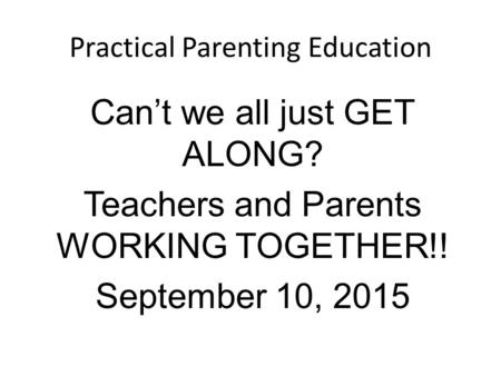 Practical Parenting Education Can’t we all just GET ALONG? Teachers and Parents WORKING TOGETHER!! September 10, 2015.