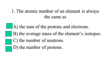 1. The atomic number of an element is always the same as A) the sum of the protons and electrons. B) the average mass of the element’s isotopes. C) the.