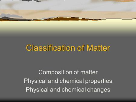 Classification of Matter Composition of matter Physical and chemical properties Physical and chemical changes.