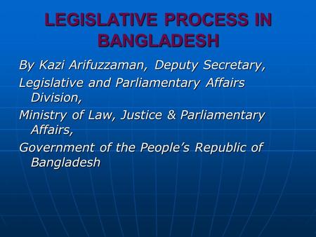 LEGISLATIVE PROCESS IN BANGLADESH By Kazi Arifuzzaman, Deputy Secretary, Legislative and Parliamentary Affairs Division, Ministry of Law, Justice & Parliamentary.