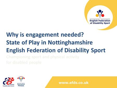 Www.efds.co.uk Why is engagement needed? State of Play in Nottinghamshire English Federation of Disability Sport Championing sport and physical activity.