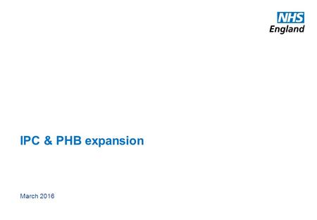 IPC & PHB expansion March 2016. 1 www.england.nhs.uk Purpose This slide pack provides an update on the recently developed work programme to significantly.