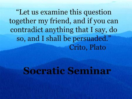 “Let us examine this question together my friend, and if you can contradict anything that I say, do so, and I shall be persuaded.” Crito, Plato Socratic.