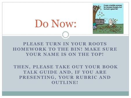 PLEASE TURN IN YOUR ROOTS HOMEWORK TO THE BIN! MAKE SURE YOUR NAME IS ON THE TOP! THEN, PLEASE TAKE OUT YOUR BOOK TALK GUIDE AND, IF YOU ARE PRESENTING,