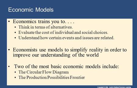 Copyright © 2004 South-Western/Thomson Learning Economic Models Economics trains you to.... Think in terms of alternatives. Evaluate the cost of individual.