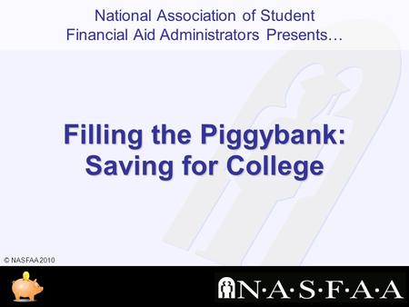 National Association of Student Financial Aid Administrators Presents… © NASFAA 2010 Filling the Piggybank: Saving for College.
