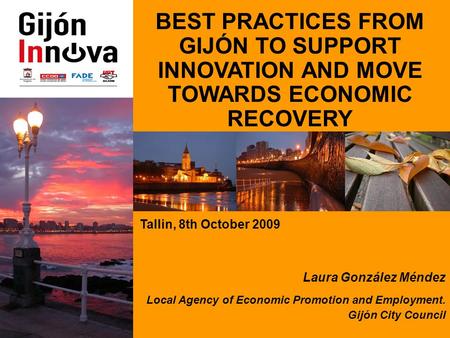 BEST PRACTICES FROM GIJÓN TO SUPPORT INNOVATION AND MOVE TOWARDS ECONOMIC RECOVERY Tallin, 8th October 2009 Laura González Méndez Local Agency of Economic.