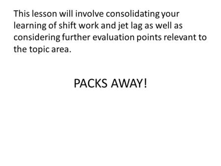 PACKS AWAY! This lesson will involve consolidating your learning of shift work and jet lag as well as considering further evaluation points relevant to.