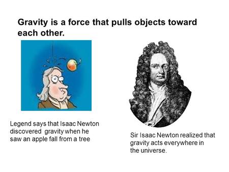 Gravity is a force that pulls objects toward each other. Legend says that Isaac Newton discovered gravity when he saw an apple fall from a tree Sir Isaac.