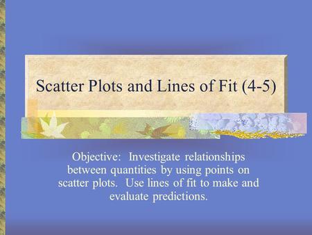 Scatter Plots and Lines of Fit (4-5) Objective: Investigate relationships between quantities by using points on scatter plots. Use lines of fit to make.