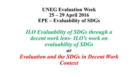 UNEG Evaluation Week 25 – 29 April 2016 EPE – Evaluability of SDGs ILO Evaluability of SDGs through a decent work lens- ILO’s work on evaluability of SDGs.