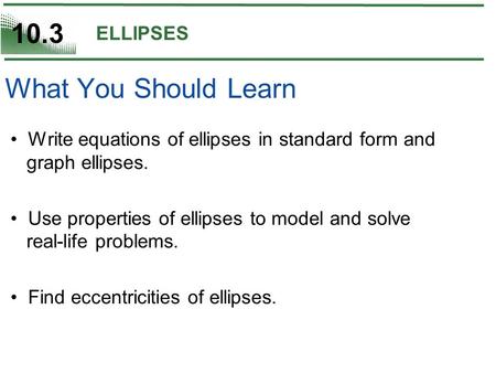 10.3 ELLIPSES Write equations of ellipses in standard form and graph ellipses. Use properties of ellipses to model and solve real-life problems. Find eccentricities.