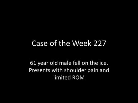 Case of the Week 227 61 year old male fell on the ice. Presents with shoulder pain and limited ROM.