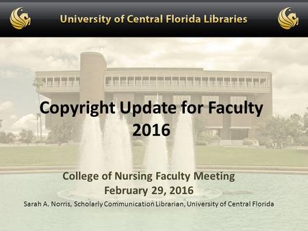Copyright Update for Faculty 2016 College of Nursing Faculty Meeting February 29, 2016 Sarah A. Norris, Scholarly Communication Librarian, University of.