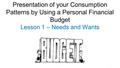 1 Presentation of your Consumption Patterns by Using a Personal Financial Budget Lesson 1 – Needs and Wants.