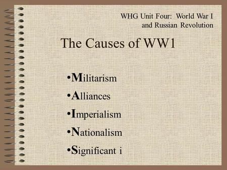 The Causes of WW1 M ilitarism A lliances I mperialism N ationalism S ignificant i WHG Unit Four: World War I and Russian Revolution.